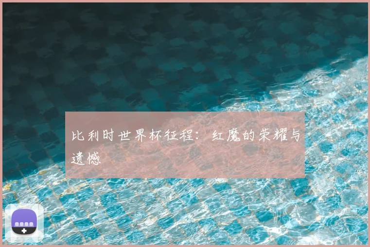 比利时世界杯征程：红魔的荣耀与遗憾