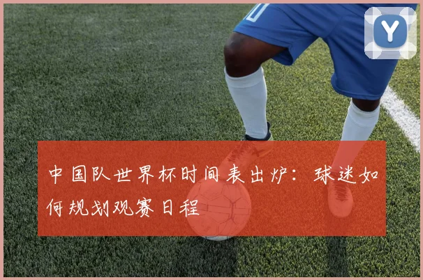 中国队世界杯时间表出炉:球迷如何规划观赛日程