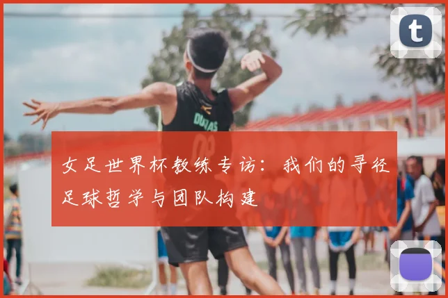 女足世界杯教练专访：我们的寻径足球哲学与团队构建