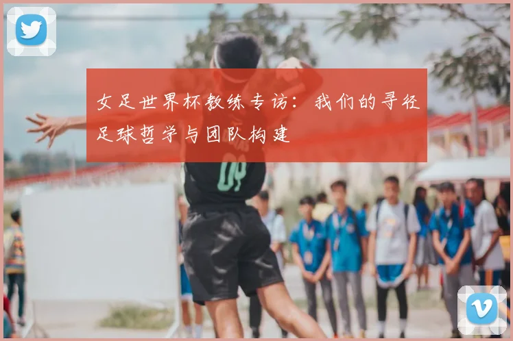 女足世界杯教练专访：我们的寻径足球哲学与团队构建