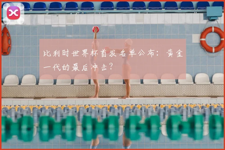 比利时世界杯首发名单公布：黄金一代的最后冲击？