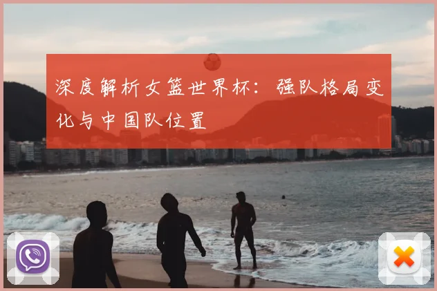 深度解析女篮世界杯：强队格局变化与中国队位置