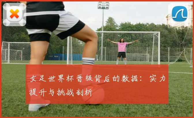女足世界杯晋级背后的数据：实力提升与挑战剖析