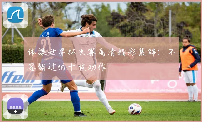 体操世界杯决赛高清精彩集锦:不容错过的十佳动作