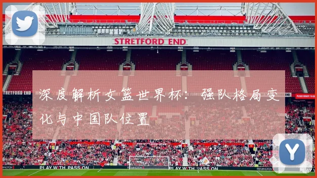深度解析女篮世界杯：强队格局变化与中国队位置