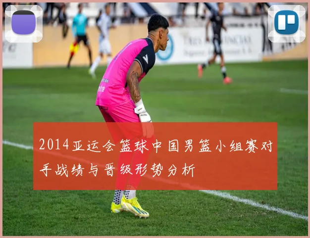 2014亚运会篮球中国男篮小组赛对手战绩与晋级形势分析