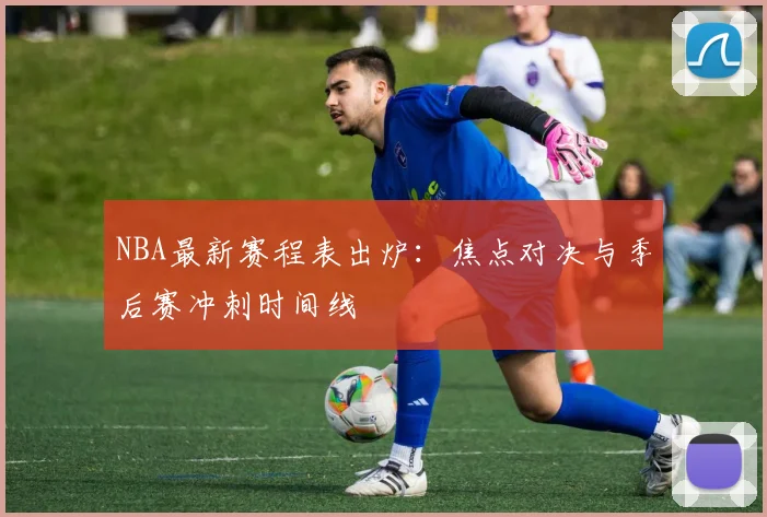 NBA最新赛程表出炉：焦点对决与季后赛冲刺时间线