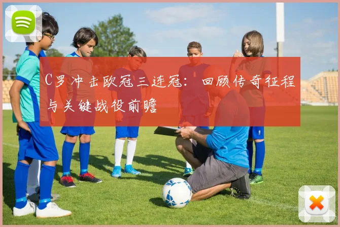 C罗冲击欧冠三连冠：回顾传奇征程与关键战役前瞻